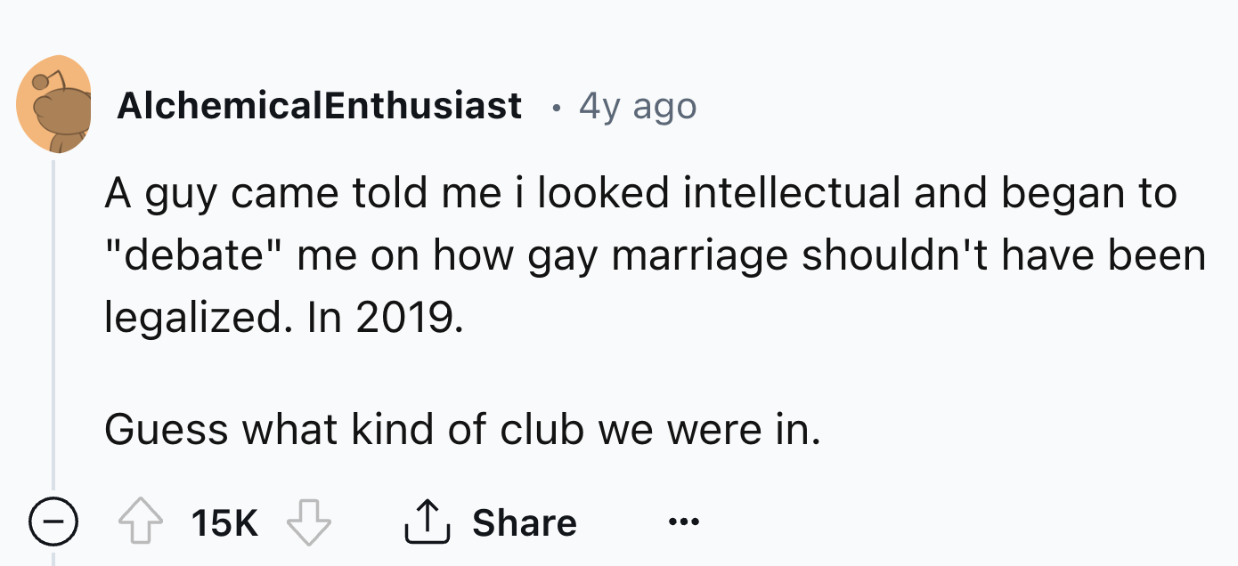 number - AlchemicalEnthusiast 4y ago A guy came told me i looked intellectual and began to "debate" me on how gay marriage shouldn't have been legalized. In 2019. Guess what kind of club we were in. 15K